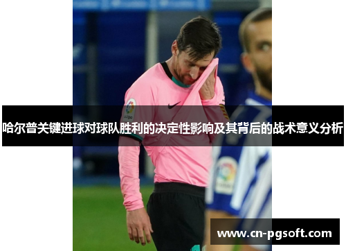 哈尔普关键进球对球队胜利的决定性影响及其背后的战术意义分析