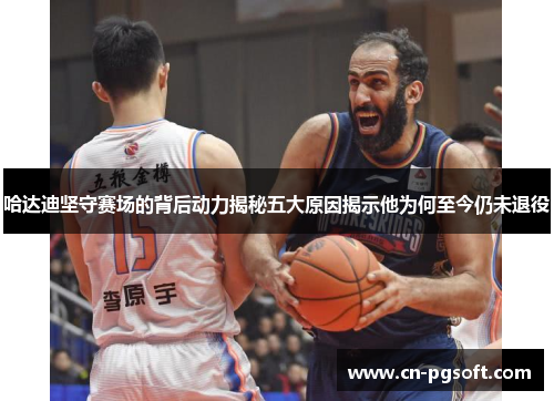 哈达迪坚守赛场的背后动力揭秘五大原因揭示他为何至今仍未退役