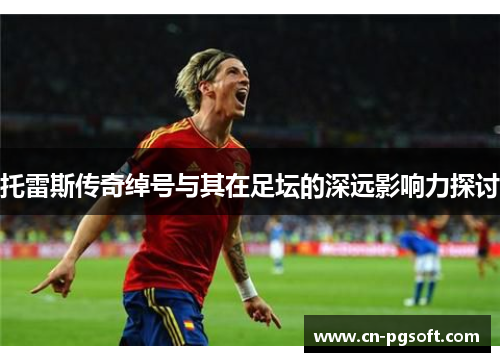 托雷斯传奇绰号与其在足坛的深远影响力探讨