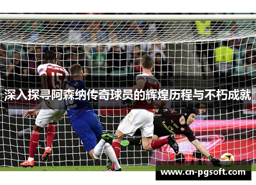 深入探寻阿森纳传奇球员的辉煌历程与不朽成就